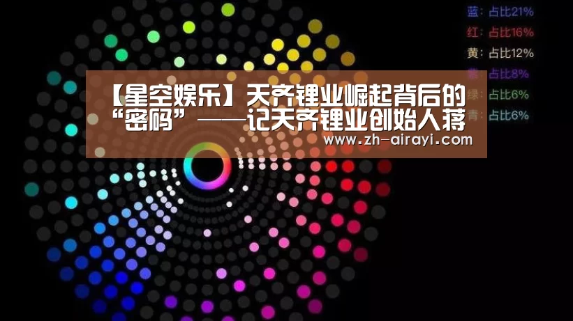 【星空娱乐】天齐锂业崛起背后的“密码”——记天齐锂业创始人蒋卫平的实业报国情怀(图2) 星空娱乐